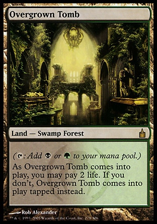 Overgrown Tomb (0, ) 0/0
Land  — Swamp Forest
({T}: Add {B} or {G} to your mana pool.)<br />
As Overgrown Tomb enters the battlefield, you may pay 2 life. If you don't, Overgrown Tomb enters the battlefield tapped.
Ravnica: City of Guilds: Rare

