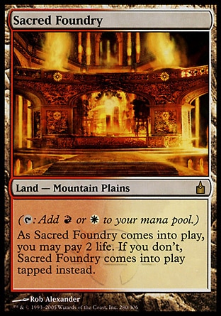 Sacred Foundry (0, ) 0/0
Land  — Mountain Plains
({T}: Add {R} or {W} to your mana pool.)<br />
As Sacred Foundry enters the battlefield, you may pay 2 life. If you don't, Sacred Foundry enters the battlefield tapped.
Ravnica: City of Guilds: Rare

