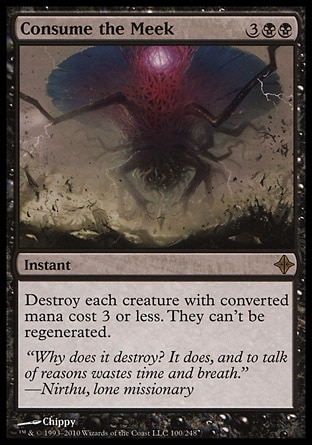 Consume the Meek (5, 3BB) 0/0\nInstant\nDestroy each creature with converted mana cost 3 or less. They can't be regenerated.\nRise of the Eldrazi: Rare\n\n