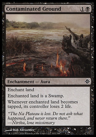 Contaminated Ground (2, 1B) 0/0\nEnchantment  — Aura\nEnchant land<br />\nEnchanted land is a Swamp.<br />\nWhenever enchanted land becomes tapped, its controller loses 2 life.\nRise of the Eldrazi: Common\n\n