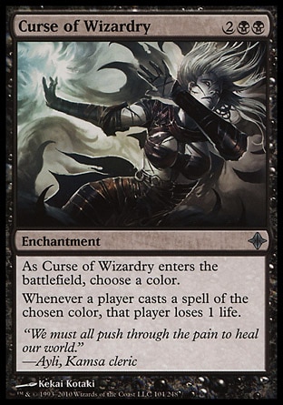 Curse of Wizardry (4, 2BB) 0/0\nEnchantment\nAs Curse of Wizardry enters the battlefield, choose a color.<br />\nWhenever a player casts a spell of the chosen color, that player loses 1 life.\nRise of the Eldrazi: Uncommon\n\n