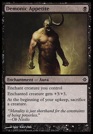 Demonic Appetite (1, B) 0/0\nEnchantment  — Aura\nEnchant creature you control<br />\nEnchanted creature gets +3/+3.<br />\nAt the beginning of your upkeep, sacrifice a creature.\nRise of the Eldrazi: Common\n\n