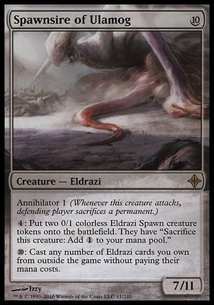 Spawnsire of Ulamog (10, 10) 7/11\nCreature  — Eldrazi\nAnnihilator 1 (Whenever this creature attacks, defending player sacrifices a permanent.)<br />\n{4}: Put two 0/1 colorless Eldrazi Spawn creature tokens onto the battlefield. They have "Sacrifice this creature: Add {1} to your mana pool."<br />\n{2}0}: Cast any number of Eldrazi cards you own from outside the game without paying their mana costs.\nRise of the Eldrazi: Rare\n\n