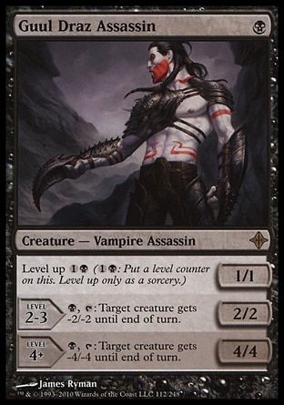 Guul Draz Assassin (1, B) 1/1\nCreature  — Vampire Assassin\nLevel up {1}{B} ({1}{B}: Put a level counter on this. Level up only as a sorcery.)<br />\nLEVEL 2-3<br />\n2/2<br />\n{B}, {T}: Target creature gets -2/-2 until end of turn.<br />\nLEVEL 4+<br />\n4/4<br />\n{B}, {T}: Target creature gets -4/-4 until end of turn.\nRise of the Eldrazi: Rare\n\n