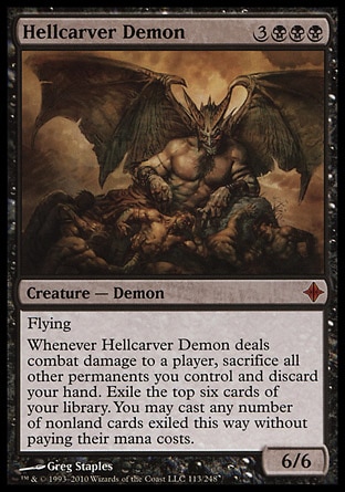 Hellcarver Demon (6, 3BBB) 6/6\nCreature  — Demon\nFlying<br />\nWhenever Hellcarver Demon deals combat damage to a player, sacrifice all other permanents you control and discard your hand. Exile the top six cards of your library. You may cast any number of nonland cards exiled this way without paying their mana costs.\nRise of the Eldrazi: Mythic Rare\n\n
