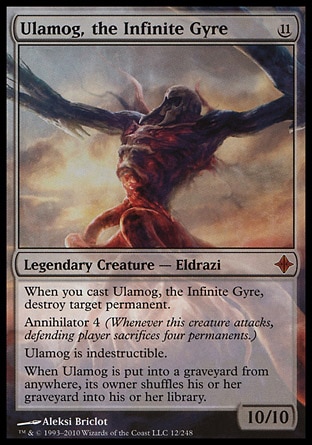 Ulamog, the Infinite Gyre (11, 11) 10/10
Legendary Creature  — Eldrazi
When you cast Ulamog, the Infinite Gyre, destroy target permanent.<br />
Annihilator 4 (Whenever this creature attacks, defending player sacrifices four permanents.)<br />
Ulamog is indestructible.<br />
When Ulamog is put into a graveyard from anywhere, its owner shuffles his or her graveyard into his or her library.
Rise of the Eldrazi: Mythic Rare

