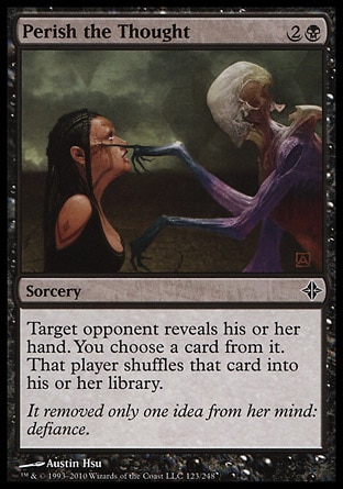 Perish the Thought (3, 2B) 0/0\nSorcery\nTarget opponent reveals his or her hand. You choose a card from it. That player shuffles that card into his or her library.\nRise of the Eldrazi: Common\n\n