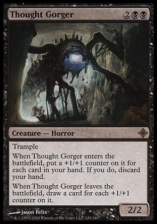 Thought Gorger (4, 2BB) 2/2\nCreature  — Horror\nTrample<br />\nWhen Thought Gorger enters the battlefield, put a +1/+1 counter on it for each card in your hand. If you do, discard your hand.<br />\nWhen Thought Gorger leaves the battlefield, draw a card for each +1/+1 counter on it.\nRise of the Eldrazi: Rare\n\n