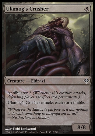 Ulamog's Crusher (8, 8) 8/8\nCreature  — Eldrazi\nAnnihilator 2 (Whenever this creature attacks, defending player sacrifices two permanents.)<br />\nUlamog's Crusher attacks each turn if able.\nRise of the Eldrazi: Common\n\n