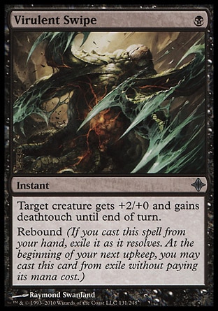 Virulent Swipe (1, B) 0/0\nInstant\nTarget creature gets +2/+0 and gains deathtouch until end of turn.<br />\nRebound (If you cast this spell from your hand, exile it as it resolves. At the beginning of your next upkeep, you may cast this card from exile without paying its mana cost.)\nRise of the Eldrazi: Uncommon\n\n