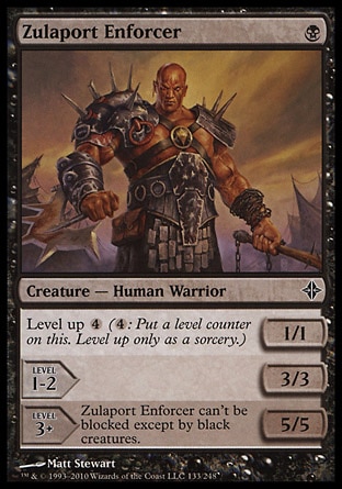 Zulaport Enforcer (1, B) 1/1\nCreature  — Human Warrior\nLevel up {4} ({4}: Put a level counter on this. Level up only as a sorcery.)<br />\nLEVEL 1-2<br />\n3/3<br />\n<br />\nLEVEL 3+<br />\n5/5<br />\nZulaport Enforcer can't be blocked except by black creatures.\nRise of the Eldrazi: Common\n\n