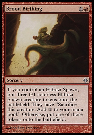 Brood Birthing (2, 1R) 0/0\nSorcery\nIf you control an Eldrazi Spawn, put three 0/1 colorless Eldrazi Spawn creature tokens onto the battlefield. They have "Sacrifice this creature: Add {1} to your mana pool." Otherwise, put one of those tokens onto the battlefield.\nRise of the Eldrazi: Common\n\n