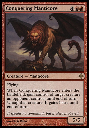 Conquering Manticore (6, 4RR) 5/5\nCreature  — Manticore\nFlying<br />\nWhen Conquering Manticore enters the battlefield, gain control of target creature an opponent controls until end of turn. Untap that creature. It gains haste until end of turn.\nRise of the Eldrazi: Rare\n\n