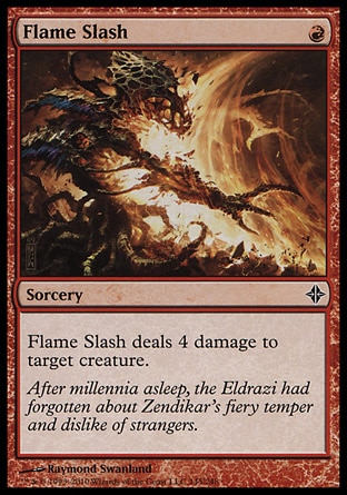 Flame Slash (1, R) 0/0\nSorcery\nFlame Slash deals 4 damage to target creature.\nRise of the Eldrazi: Common\n\n