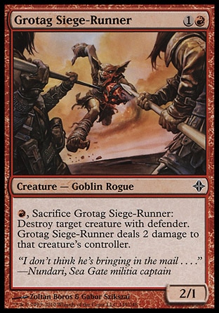 Grotag Siege-Runner (2, 1R) 2/1\nCreature  — Goblin Rogue\n{R}, Sacrifice Grotag Siege-Runner: Destroy target creature with defender. Grotag Siege-Runner deals 2 damage to that creature's controller.\nRise of the Eldrazi: Common\n\n