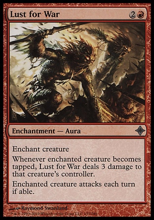 Lust for War (3, 2R) 0/0\nEnchantment  — Aura\nEnchant creature<br />\nWhenever enchanted creature becomes tapped, Lust for War deals 3 damage to that creature's controller.<br />\nEnchanted creature attacks each turn if able.\nRise of the Eldrazi: Uncommon\n\n
