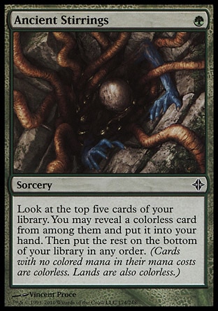 Ancient Stirrings (1, G) 0/0\nSorcery\nLook at the top five cards of your library. You may reveal a colorless card from among them and put it into your hand. Then put the rest on the bottom of your library in any order. (Cards with no colored mana in their mana costs are colorless. Lands are also colorless.)\nRise of the Eldrazi: Common\n\n
