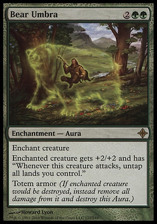 Bear Umbra (4, 2GG) 0/0\nEnchantment  — Aura\nEnchant creature<br />\nEnchanted creature gets +2/+2 and has "Whenever this creature attacks, untap all lands you control."<br />\nTotem armor (If enchanted creature would be destroyed, instead remove all damage from it and destroy this Aura.)\nRise of the Eldrazi: Rare\n\n