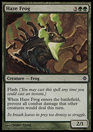 Haze Frog (5, 3GG) 2/1\nCreature  — Frog\nFlash (You may cast this spell any time you could cast an instant.)<br />\nWhen Haze Frog enters the battlefield, prevent all combat damage that other creatures would deal this turn.\nRise of the Eldrazi: Common\n\n