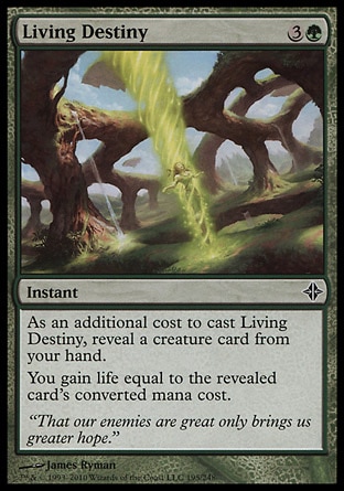 Living Destiny (4, 3G) 0/0\nInstant\nAs an additional cost to cast Living Destiny, reveal a creature card from your hand.<br />\nYou gain life equal to the revealed card's converted mana cost.\nRise of the Eldrazi: Common\n\n