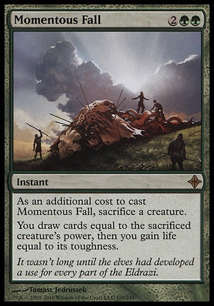 Momentous Fall (4, 2GG) 0/0\nInstant\nAs an additional cost to cast Momentous Fall, sacrifice a creature.<br />\nYou draw cards equal to the sacrificed creature's power, then you gain life equal to its toughness.\nRise of the Eldrazi: Rare\n\n