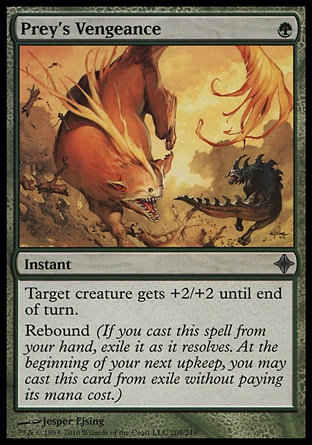 Prey's Vengeance (1, G) 0/0\nInstant\nTarget creature gets +2/+2 until end of turn.<br />\nRebound (If you cast this spell from your hand, exile it as it resolves. At the beginning of your next upkeep, you may cast this card from exile without paying its mana cost.)\nRise of the Eldrazi: Uncommon\n\n