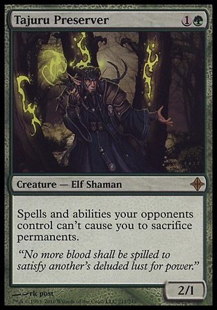 Tajuru Preserver (2, 1G) 2/1\nCreature  — Elf Shaman\nSpells and abilities your opponents control can't cause you to sacrifice permanents.\nRise of the Eldrazi: Rare\n\n