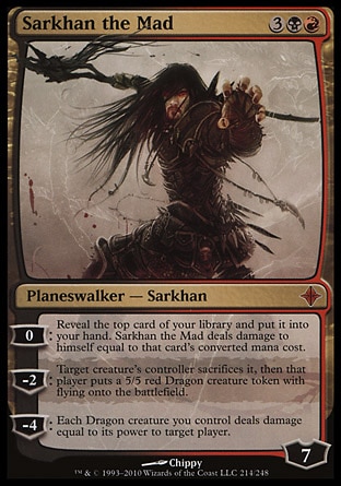 Sarkhan the Mad (5, 3BR) 0/0
Planeswalker  — Sarkhan
0: Reveal the top card of your library and put it into your hand. Sarkhan the Mad deals damage to himself equal to that card's converted mana cost.<br />
-2: Target creature's controller sacrifices it, then that player puts a 5/5 red Dragon creature token with flying onto the battlefield.<br />
-4: Each Dragon creature you control deals damage equal to its power to target player.
Rise of the Eldrazi: Mythic Rare

