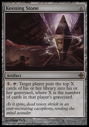Keening Stone (6, 6) 0/0\nArtifact\n{5}, {T}: Target player puts the top X cards of his or her library into his or her graveyard, where X is the number of cards in that player's graveyard.\nRise of the Eldrazi: Rare\n\n