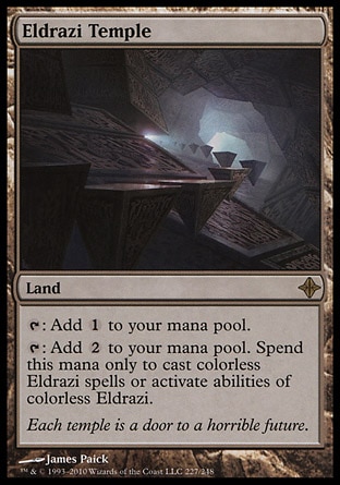 Eldrazi Temple (0, ) 0/0\nLand\n{T}: Add {1} to your mana pool.<br />\n{T}: Add {2} to your mana pool. Spend this mana only to cast colorless Eldrazi spells or activate abilities of colorless Eldrazi.\nRise of the Eldrazi: Rare\n\n