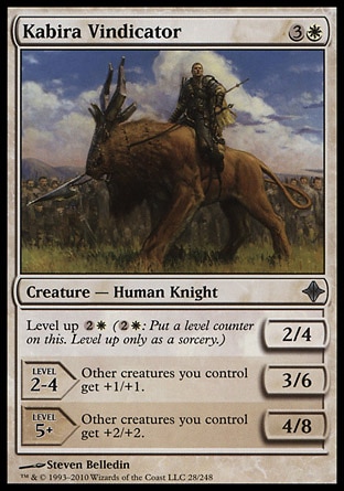 Kabira Vindicator (4, 3W) 2/4\nCreature  — Human Knight\nLevel up {2}{W} ({2}{W}: Put a level counter on this. Level up only as a sorcery.)<br />\nLEVEL 2-4<br />\n3/6<br />\nOther creatures you control get +1/+1.<br />\nLEVEL 5+<br />\n4/8<br />\nOther creatures you control get +2/+2.\nDuel Decks: Knights vs. Dragons: Uncommon, Rise of the Eldrazi: Uncommon\n\n