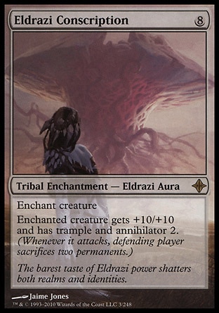 Eldrazi Conscription (8, 8) 0/0\nTribal Enchantment  — Eldrazi Aura\nEnchant creature<br />\nEnchanted creature gets +10/+10 and has trample and annihilator 2. (Whenever it attacks, defending player sacrifices two permanents.)\nRise of the Eldrazi: Rare\n\n