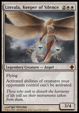 Linvala, Keeper of Silence (4, 2WW) 3/4
Legendary Creature  — Angel
Flying<br />
Activated abilities of creatures your opponents control can't be activated.
Rise of the Eldrazi: Mythic Rare

