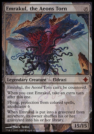 Emrakul, the Aeons Torn (15, 15) 15/15
Legendary Creature  — Eldrazi
Emrakul, the Aeons Torn can't be countered.<br />
When you cast Emrakul, take an extra turn after this one.<br />
Flying, protection from colored spells, annihilator 6<br />
When Emrakul is put into a graveyard from anywhere, its owner shuffles his or her graveyard into his or her library.
Rise of the Eldrazi: Mythic Rare

