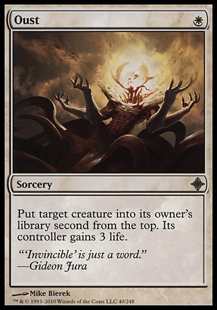 Oust (1, W) 0/0\nSorcery\nPut target creature into its owner's library second from the top. Its controller gains 3 life.\nRise of the Eldrazi: Uncommon\n\n