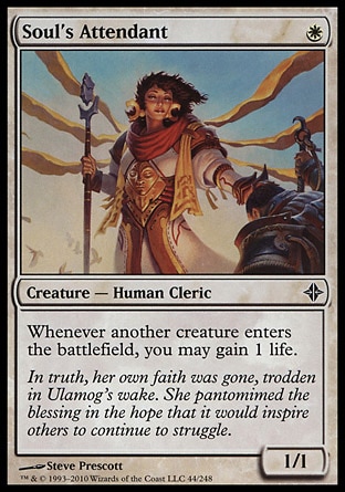 Soul's Attendant (1, W) 1/1\nCreature  — Human Cleric\nWhenever another creature enters the battlefield, you may gain 1 life.\nRise of the Eldrazi: Common\n\n