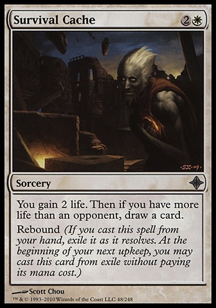 Survival Cache (3, 2W) 0/0\nSorcery\nYou gain 2 life. Then if you have more life than an opponent, draw a card.<br />\nRebound (If you cast this spell from your hand, exile it as it resolves. At the beginning of your next upkeep, you may cast this card from exile without paying its mana cost.)\nRise of the Eldrazi: Uncommon\n\n