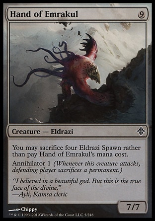 Hand of Emrakul (9, 9) 7/7\nCreature  — Eldrazi\nYou may sacrifice four Eldrazi Spawn rather than pay Hand of Emrakul's mana cost.<br />\nAnnihilator 1 (Whenever this creature attacks, defending player sacrifices a permanent.)\nRise of the Eldrazi: Common\n\n