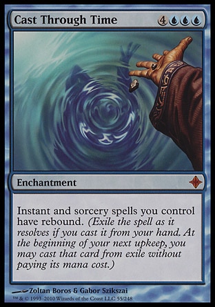 Cast Through Time (7, 4UUU) 0/0\nEnchantment\nInstant and sorcery spells you control have rebound. (Exile the spell as it resolves if you cast it from your hand. At the beginning of your next upkeep, you may cast that card from exile without paying its mana cost.)\nRise of the Eldrazi: Mythic Rare\n\n