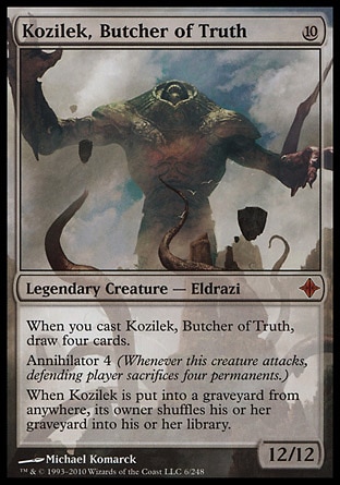 Kozilek, Butcher of Truth (10, 10) 12/12
Legendary Creature  — Eldrazi
When you cast Kozilek, Butcher of Truth, draw four cards.<br />
Annihilator 4 (Whenever this creature attacks, defending player sacrifices four permanents.)<br />
When Kozilek is put into a graveyard from anywhere, its owner shuffles his or her graveyard into his or her library.
Rise of the Eldrazi: Mythic Rare

