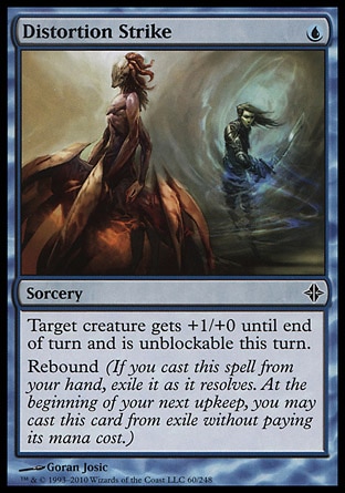 Distortion Strike (1, U) 0/0\nSorcery\nTarget creature gets +1/+0 until end of turn and is unblockable this turn.<br />\nRebound (If you cast this spell from your hand, exile it as it resolves. At the beginning of your next upkeep, you may cast this card from exile without paying its mana cost.)\nRise of the Eldrazi: Common\n\n