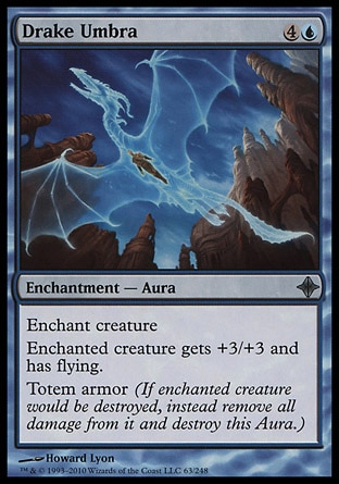 Drake Umbra (5, 4U) 0/0\nEnchantment  — Aura\nEnchant creature<br />\nEnchanted creature gets +3/+3 and has flying.<br />\nTotem armor (If enchanted creature would be destroyed, instead remove all damage from it and destroy this Aura.)\nRise of the Eldrazi: Uncommon\n\n