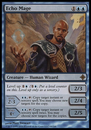 Echo Mage (3, 1UU) 2/3\nCreature  — Human Wizard\nLevel up {1}{U} ({1}{U}: Put a level counter on this. Level up only as a sorcery.)<br />\nLEVEL 2-3<br />\n2/4<br />\n{U}{U}, {T}: Copy target instant or sorcery spell. You may choose new targets for the copy.<br />\nLEVEL 4+<br />\n2/5<br />\n{U}{U}, {T}: Copy target instant or sorcery spell twice. You may choose new targets for the copies.\nRise of the Eldrazi: Rare\n\n