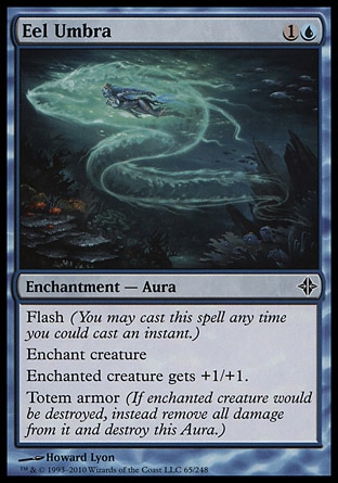 Eel Umbra (2, 1U) 0/0\nEnchantment  — Aura\nFlash (You may cast this spell any time you could cast an instant.)<br />\nEnchant creature<br />\nEnchanted creature gets +1/+1.<br />\nTotem armor (If enchanted creature would be destroyed, instead remove all damage from it and destroy this Aura.)\nRise of the Eldrazi: Common\n\n
