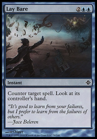 Lay Bare (4, 2UU) 0/0\nInstant\nCounter target spell. Look at its controller's hand.\nRise of the Eldrazi: Common\n\n