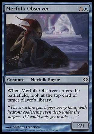 Merfolk Observer (2, 1U) 2/1\nCreature  — Merfolk Rogue\nWhen Merfolk Observer enters the battlefield, look at the top card of target player's library.\nRise of the Eldrazi: Common\n\n