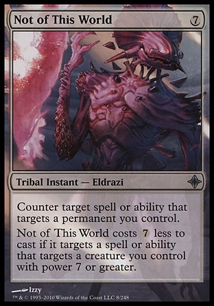 Not of This World (7, 7) 0/0\nTribal Instant  — Eldrazi\nCounter target spell or ability that targets a permanent you control.<br />\nNot of This World costs {7} less to cast if it targets a spell or ability that targets a creature you control with power 7 or greater.\nRise of the Eldrazi: Uncommon\n\n