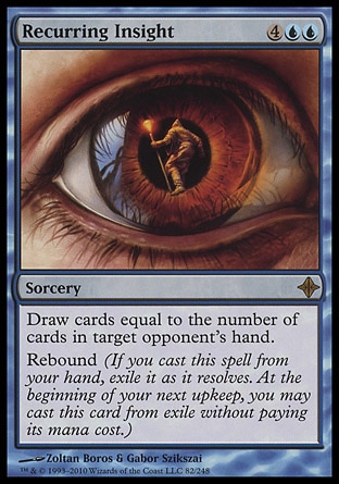 Recurring Insight (6, 4UU) 0/0\nSorcery\nDraw cards equal to the number of cards in target opponent's hand.<br />\nRebound (If you cast this spell from your hand, exile it as it resolves. At the beginning of your next upkeep, you may cast this card from exile without paying its mana cost.)\nRise of the Eldrazi: Rare\n\n