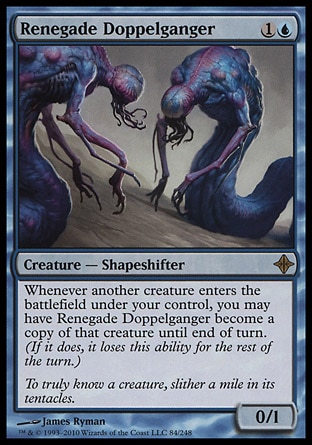 Renegade Doppelganger (2, 1U) 0/1\nCreature  — Shapeshifter\nWhenever another creature enters the battlefield under your control, you may have Renegade Doppelganger become a copy of that creature until end of turn. (If it does, it loses this ability for the rest of the turn.)\nRise of the Eldrazi: Rare\n\n