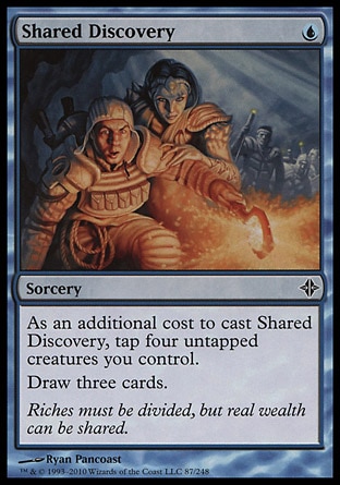 Shared Discovery (1, U) 0/0\nSorcery\nAs an additional cost to cast Shared Discovery, tap four untapped creatures you control.<br />\nDraw three cards.\nRise of the Eldrazi: Common\n\n